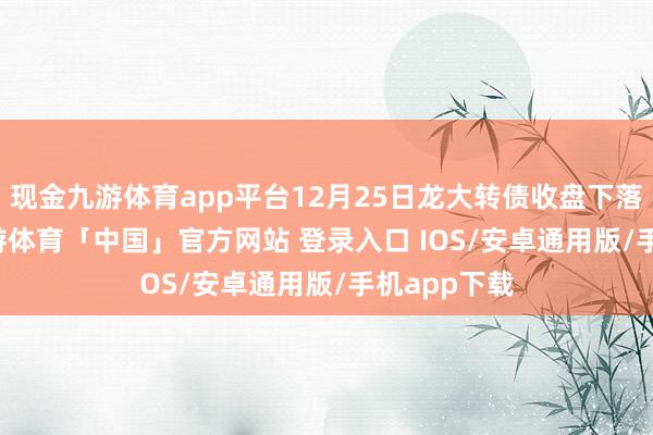 现金九游体育app平台12月25日龙大转债收盘下落0.04%-九游体育「中国」官方网站 登录入口 IOS/安卓通用版/手机app下载
