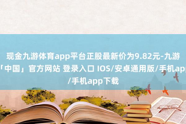 现金九游体育app平台正股最新价为9.82元-九游体育「中国」官方网站 登录入口 IOS/安卓通用版/手机app下载