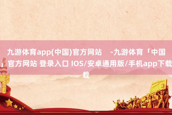 九游体育app(中国)官方网站    -九游体育「中国」官方网站 登录入口 IOS/安卓通用版/手机app下载
