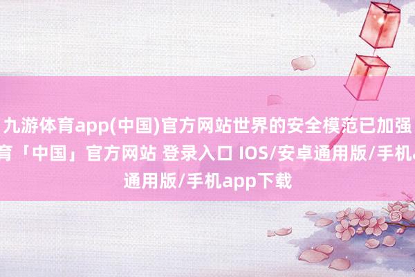 九游体育app(中国)官方网站世界的安全模范已加强-九游体育「中国」官方网站 登录入口 IOS/安卓通用版/手机app下载
