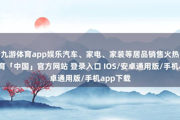 九游体育app娱乐汽车、家电、家装等居品销售火热-九游体育「中国」官方网站 登录入口 IOS/安卓通用版/手机app下载