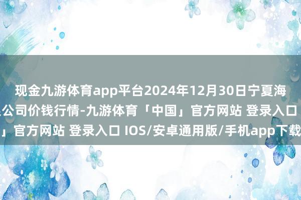 现金九游体育app平台2024年12月30日宁夏海吉星外洋农产物物流有限公司价钱行情-九游体育「中国」官方网站 登录入口 IOS/安卓通用版/手机app下载
