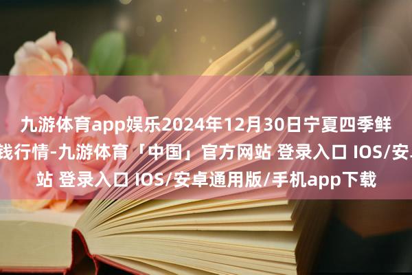 九游体育app娱乐2024年12月30日宁夏四季鲜农家具概述批发市集价钱行情-九游体育「中国」官方网站 登录入口 IOS/安卓通用版/手机app下载
