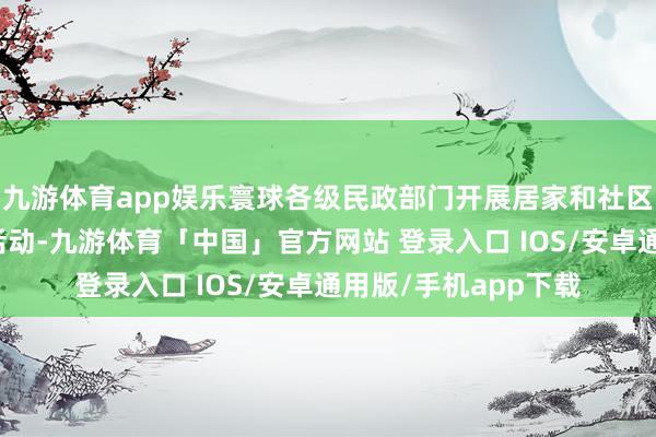 九游体育app娱乐寰球各级民政部门开展居家和社区基本养老奇迹擢升活动-九游体育「中国」官方网站 登录入口 IOS/安卓通用版/手机app下载