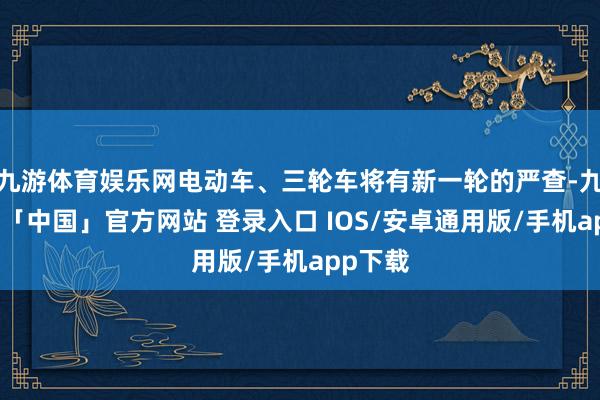 九游体育娱乐网电动车、三轮车将有新一轮的严查-九游体育「中国」官方网站 登录入口 IOS/安卓通用版/手机app下载