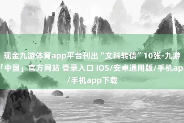 现金九游体育app平台刊出“文科转债”10张-九游体育「中国」官方网站 登录入口 IOS/安卓通用版/手机app下载