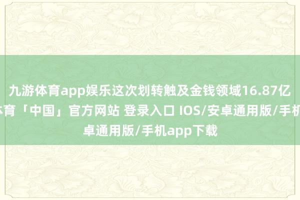 九游体育app娱乐这次划转触及金钱领域16.87亿元-九游体育「中国」官方网站 登录入口 IOS/安卓通用版/手机app下载