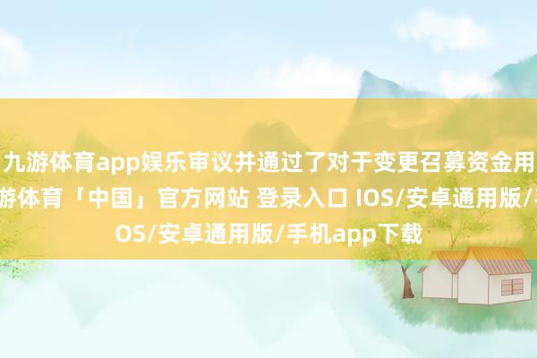 九游体育app娱乐审议并通过了对于变更召募资金用途的议案-九游体育「中国」官方网站 登录入口 IOS/安卓通用版/手机app下载