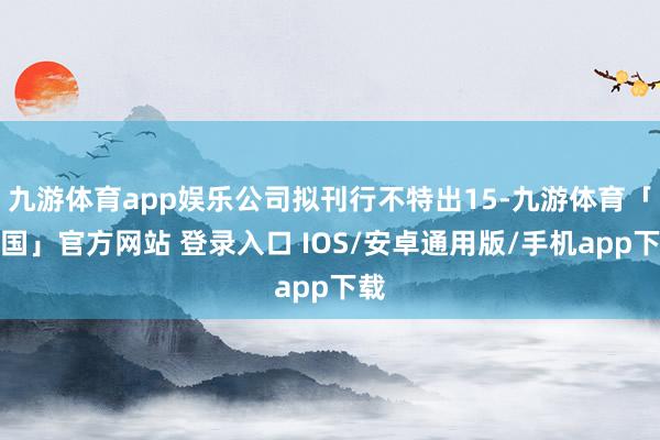 九游体育app娱乐公司拟刊行不特出15-九游体育「中国」官方网站 登录入口 IOS/安卓通用版/手机app下载