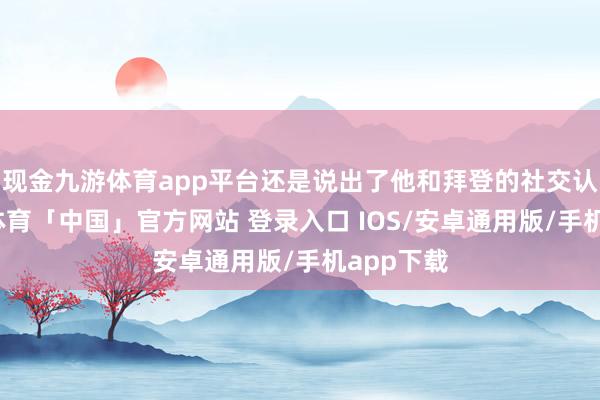 现金九游体育app平台还是说出了他和拜登的社交认识-九游体育「中国」官方网站 登录入口 IOS/安卓通用版/手机app下载