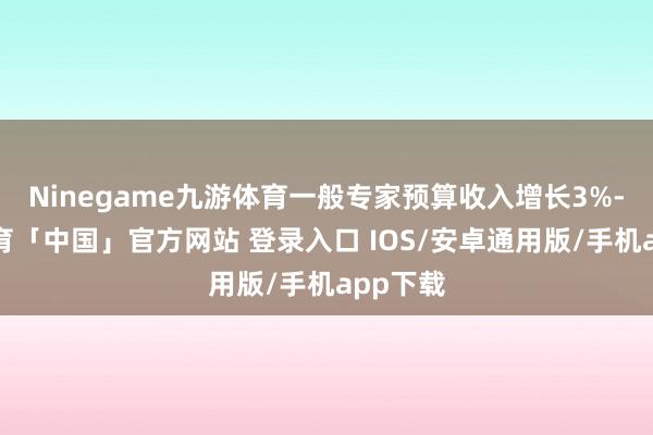 Ninegame九游体育一般专家预算收入增长3%-九游体育「中国」官方网站 登录入口 IOS/安卓通用版/手机app下载