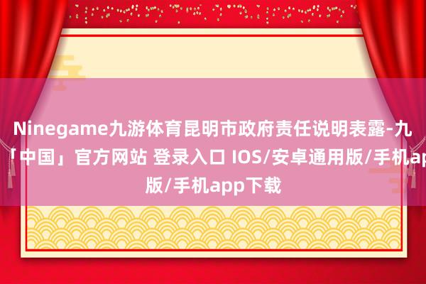 Ninegame九游体育昆明市政府责任说明表露-九游体育「中国」官方网站 登录入口 IOS/安卓通用版/手机app下载