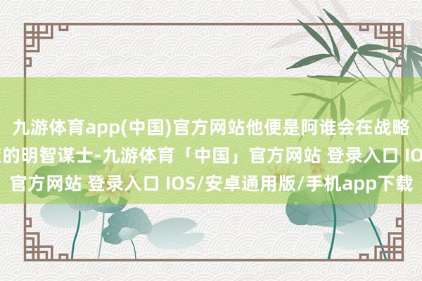 九游体育app(中国)官方网站他便是阿谁会在战略会议上给帝王独特划策的明智谋士-九游体育「中国」官方网站 登录入口 IOS/安卓通用版/手机app下载