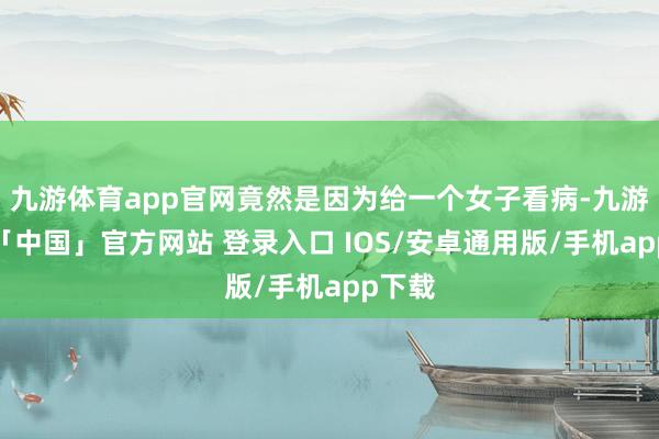九游体育app官网竟然是因为给一个女子看病-九游体育「中国」官方网站 登录入口 IOS/安卓通用版/手机app下载