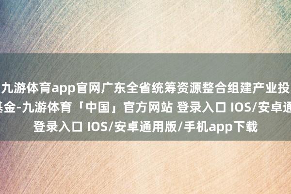 九游体育app官网广东全省统筹资源整合组建产业投资基金和创业投资基金-九游体育「中国」官方网站 登录入口 IOS/安卓通用版/手机app下载