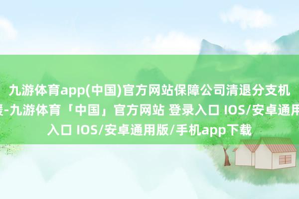 九游体育app(中国)官方网站保障公司清退分支机构的措施仍未放缓-九游体育「中国」官方网站 登录入口 IOS/安卓通用版/手机app下载