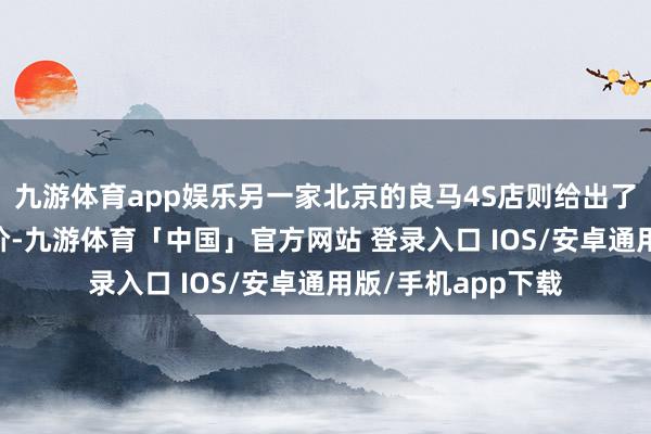 九游体育app娱乐另一家北京的良马4S店则给出了约33万元的落地价-九游体育「中国」官方网站 登录入口 IOS/安卓通用版/手机app下载