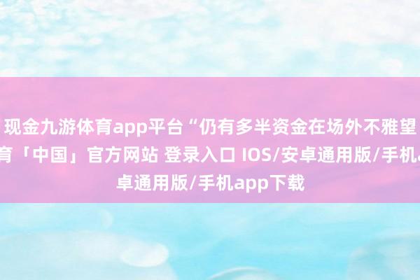 现金九游体育app平台“仍有多半资金在场外不雅望-九游体育「中国」官方网站 登录入口 IOS/安卓通用版/手机app下载