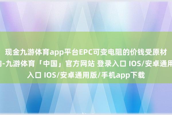 现金九游体育app平台EPC可变电阻的价钱受原材料本钱的径直影响-九游体育「中国」官方网站 登录入口 IOS/安卓通用版/手机app下载