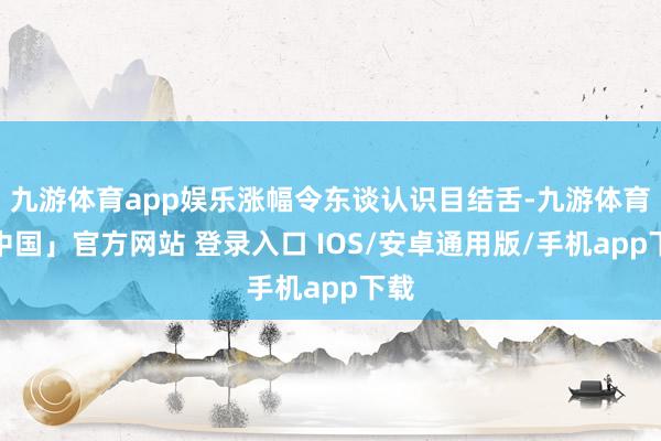 九游体育app娱乐涨幅令东谈认识目结舌-九游体育「中国」官方网站 登录入口 IOS/安卓通用版/手机app下载