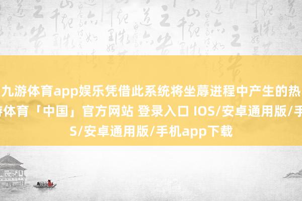 九游体育app娱乐凭借此系统将坐蓐进程中产生的热能拿获-九游体育「中国」官方网站 登录入口 IOS/安卓通用版/手机app下载