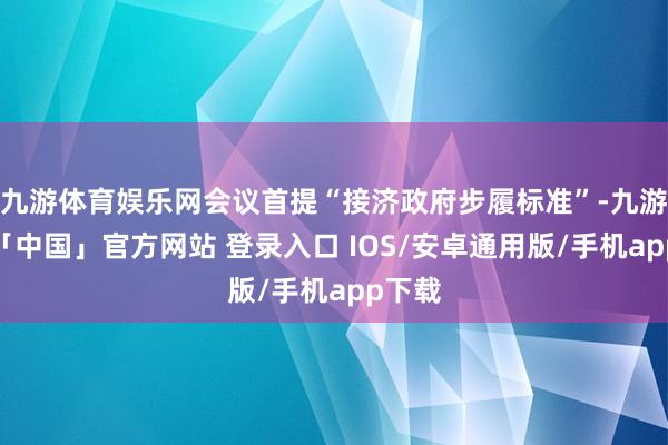 九游体育娱乐网会议首提“接济政府步履标准”-九游体育「中国」官方网站 登录入口 IOS/安卓通用版/手机app下载
