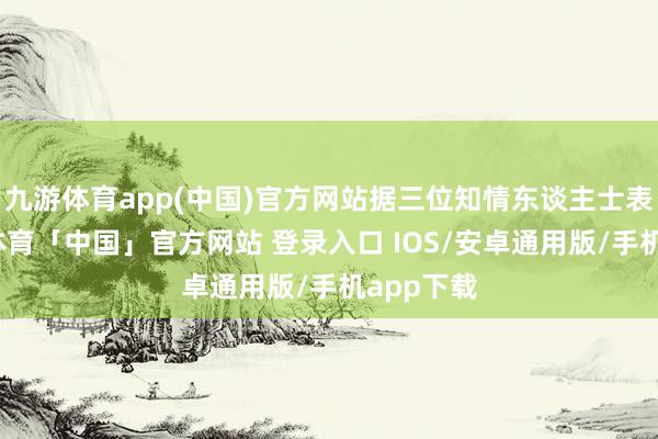 九游体育app(中国)官方网站据三位知情东谈主士表露-九游体育「中国」官方网站 登录入口 IOS/安卓通用版/手机app下载