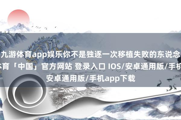 九游体育app娱乐你不是独逐一次移植失败的东说念主-九游体育「中国」官方网站 登录入口 IOS/安卓通用版/手机app下载