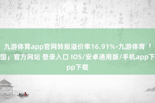 九游体育app官网转股溢价率16.91%-九游体育「中国」官方网站 登录入口 IOS/安卓通用版/手机app下载