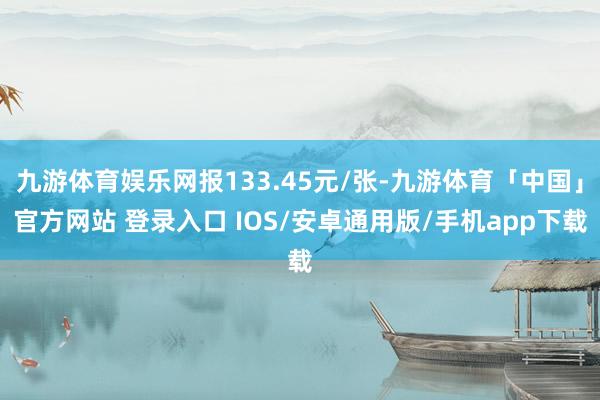 九游体育娱乐网报133.45元/张-九游体育「中国」官方网站 登录入口 IOS/安卓通用版/手机app下载