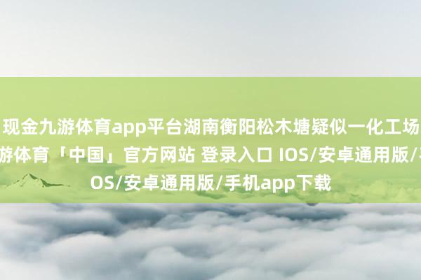 现金九游体育app平台湖南衡阳松木塘疑似一化工场发生爆炸-九游体育「中国」官方网站 登录入口 IOS/安卓通用版/手机app下载