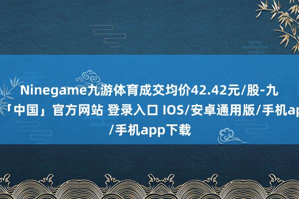 Ninegame九游体育成交均价42.42元/股-九游体育「中国」官方网站 登录入口 IOS/安卓通用版/手机app下载