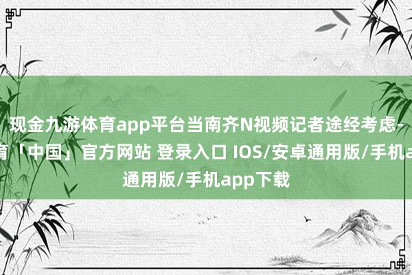 现金九游体育app平台当南齐N视频记者途经考虑-九游体育「中国」官方网站 登录入口 IOS/安卓通用版/手机app下载