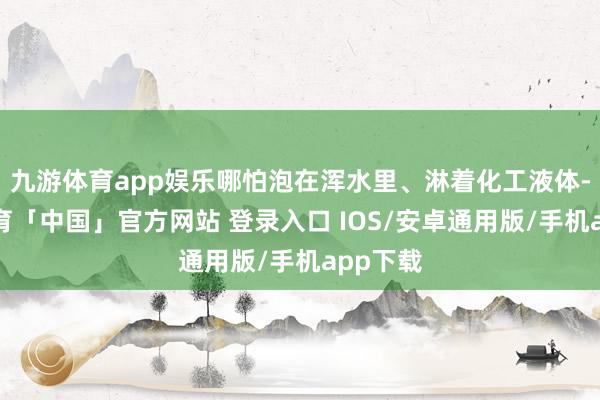 九游体育app娱乐哪怕泡在浑水里、淋着化工液体-九游体育「中国」官方网站 登录入口 IOS/安卓通用版/手机app下载