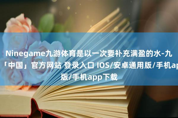 Ninegame九游体育是以一次要补充满盈的水-九游体育「中国」官方网站 登录入口 IOS/安卓通用版/手机app下载