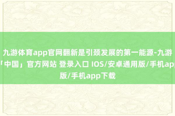 九游体育app官网翻新是引颈发展的第一能源-九游体育「中国」官方网站 登录入口 IOS/安卓通用版/手机app下载