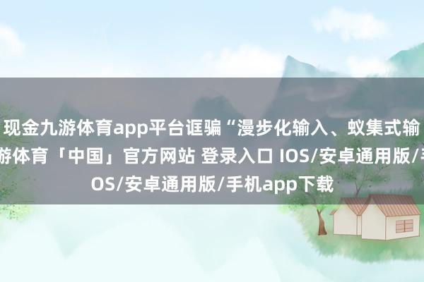 现金九游体育app平台诓骗“漫步化输入、蚁集式输出”方式-九游体育「中国」官方网站 登录入口 IOS/安卓通用版/手机app下载