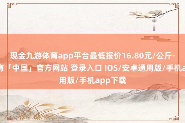 现金九游体育app平台最低报价16.80元/公斤-九游体育「中国」官方网站 登录入口 IOS/安卓通用版/手机app下载