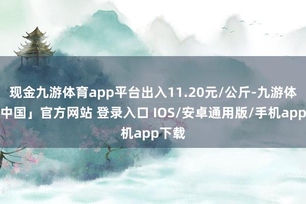 现金九游体育app平台出入11.20元/公斤-九游体育「中国」官方网站 登录入口 IOS/安卓通用版/手机app下载