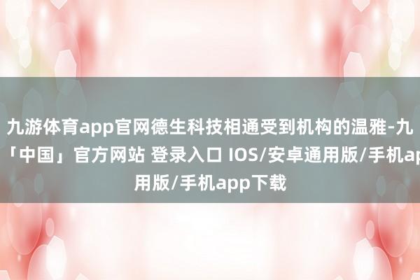 九游体育app官网德生科技相通受到机构的温雅-九游体育「中国」官方网站 登录入口 IOS/安卓通用版/手机app下载