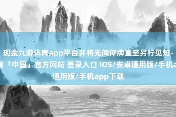 现金九游体育app平台并将无间停牌直至另行见知-九游体育「中国」官方网站 登录入口 IOS/安卓通用版/手机app下载
