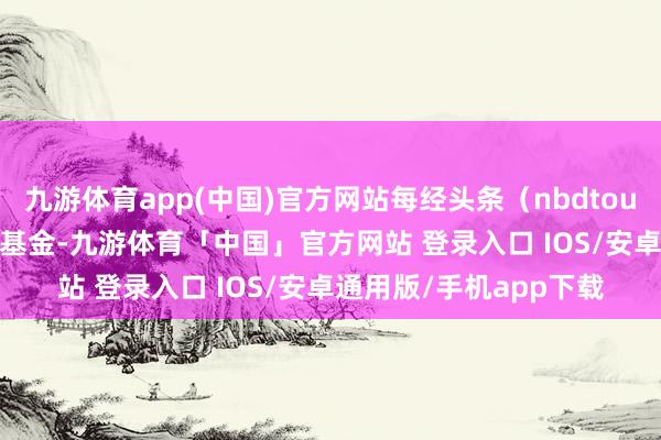 九游体育app(中国)官方网站每经头条（nbdtoutiao）——拿我方钱买基金-九游体育「中国」官方网站 登录入口 IOS/安卓通用版/手机app下载