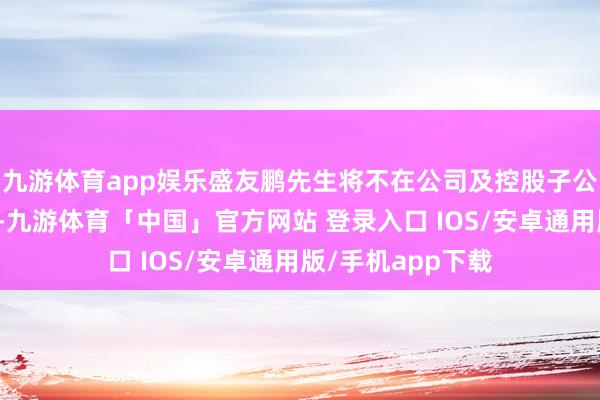 九游体育app娱乐盛友鹏先生将不在公司及控股子公司担任任何职务-九游体育「中国」官方网站 登录入口 IOS/安卓通用版/手机app下载