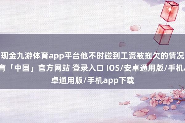 现金九游体育app平台他不时碰到工资被拖欠的情况-九游体育「中国」官方网站 登录入口 IOS/安卓通用版/手机app下载