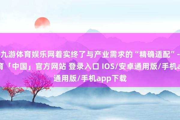 九游体育娱乐网着实终了与产业需求的“精确适配”-九游体育「中国」官方网站 登录入口 IOS/安卓通用版/手机app下载